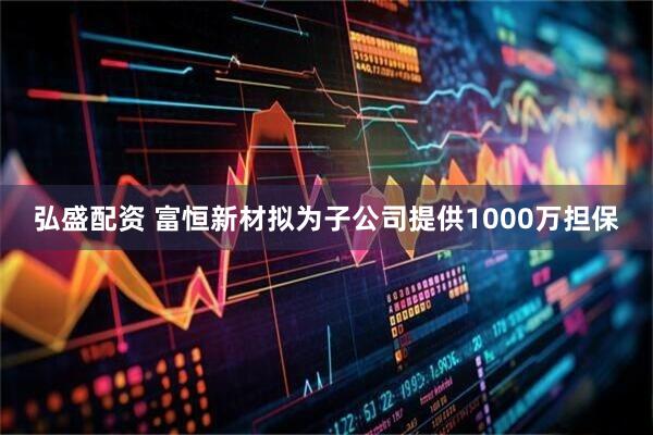 弘盛配资 富恒新材拟为子公司提供1000万担保
