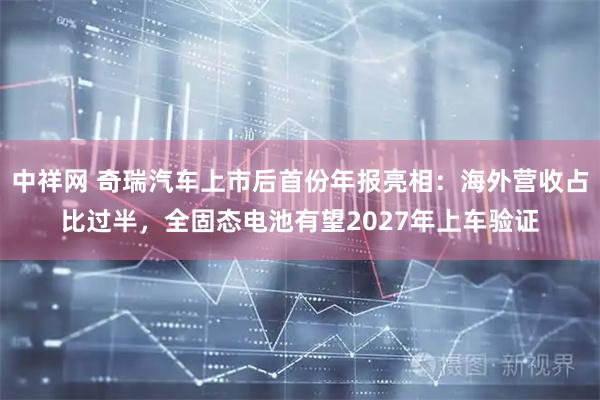 中祥网 奇瑞汽车上市后首份年报亮相：海外营收占比过半，全固态电池有望2027年上车验证