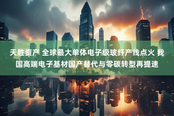 天胜资产 全球最大单体电子级玻纤产线点火 我国高端电子基材国产替代与零碳转型再提速
