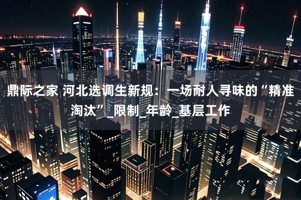 鼎际之家 河北选调生新规：一场耐人寻味的“精准淘汰”_限制_年龄_基层工作