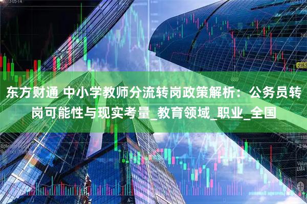 东方财通 中小学教师分流转岗政策解析：公务员转岗可能性与现实考量_教育领域_职业_全国