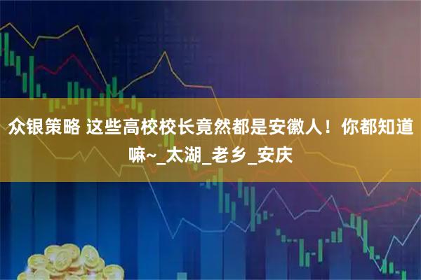 众银策略 这些高校校长竟然都是安徽人！你都知道嘛~_太湖_老乡_安庆