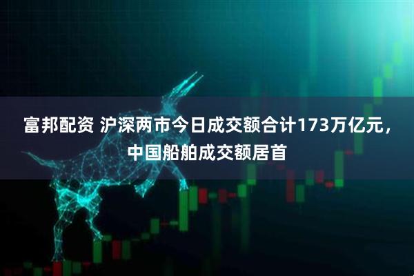 富邦配资 沪深两市今日成交额合计173万亿元，中国船舶成交额居首