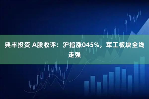 典丰投资 A股收评：沪指涨045%，军工板块全线走强
