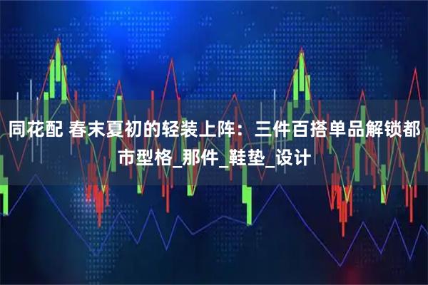 同花配 春末夏初的轻装上阵：三件百搭单品解锁都市型格_那件_鞋垫_设计