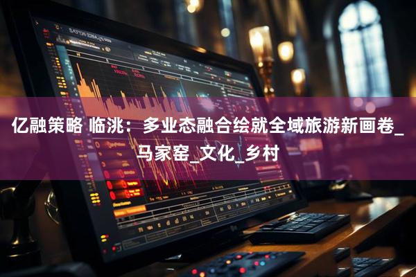 亿融策略 临洮：多业态融合绘就全域旅游新画卷_马家窑_文化_乡村