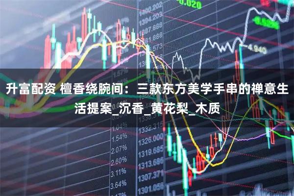 升富配资 檀香绕腕间：三款东方美学手串的禅意生活提案_沉香_黄花梨_木质