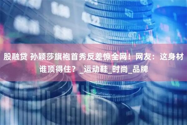 股融贷 孙颖莎旗袍首秀反差惊全网！网友：这身材谁顶得住？_运动鞋_时尚_品牌