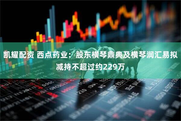 凯耀配资 西点药业：股东横琴鼎典及横琴润汇易拟减持不超过约229万