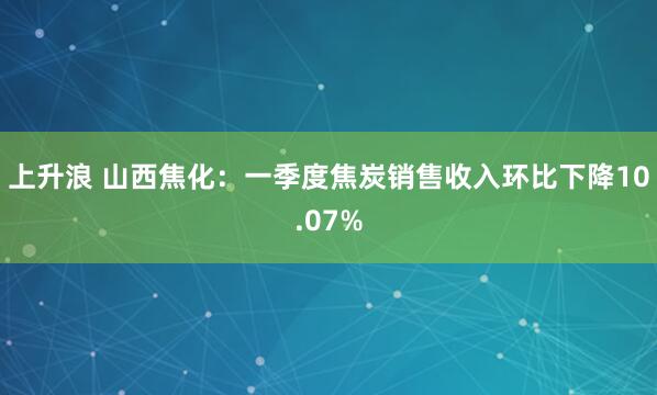 上升浪 山西焦化：一季度焦炭销售收入环比下降10.07%
