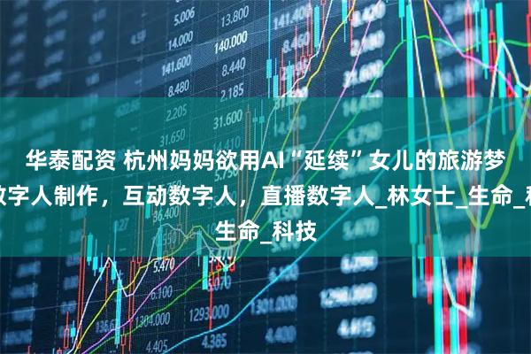 华泰配资 杭州妈妈欲用AI“延续”女儿的旅游梦，数字人制作，互动数字人，直播数字人_林女士_生命_科技