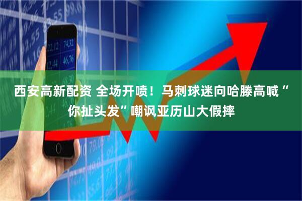 西安高新配资 全场开喷！马刺球迷向哈滕高喊“你扯头发”嘲讽亚历山大假摔