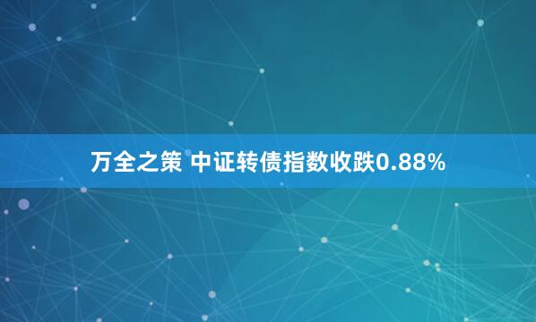 万全之策 中证转债指数收跌0.88%