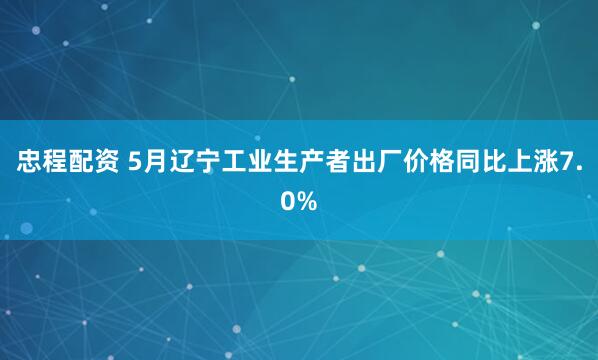 忠程配资 5月辽宁工业生产者出厂价格同比上涨7.0%