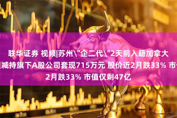 联华证券 视频|苏州＂企二代＂2天前入籍加拿大 入籍前精准减持旗下A股公司套现715万元 股价近2月跌33% 市值仅剩47亿