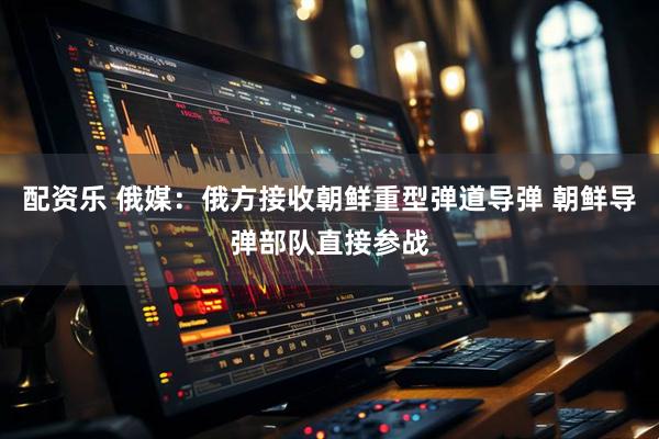 配资乐 俄媒：俄方接收朝鲜重型弹道导弹 朝鲜导弹部队直接参战